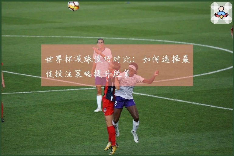 世界杯滚球技巧对比：如何选择最佳投注策略提升胜算